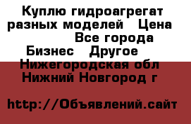 Куплю гидроагрегат разных моделей › Цена ­ 1 000 - Все города Бизнес » Другое   . Нижегородская обл.,Нижний Новгород г.